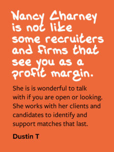 Nancy Charney is not like some recruiters and firms that see you as a profit margin. She is is wonderful to talk with if you are open or looking. She works with her clients and candidates to identify and support matches that last. Dustin T